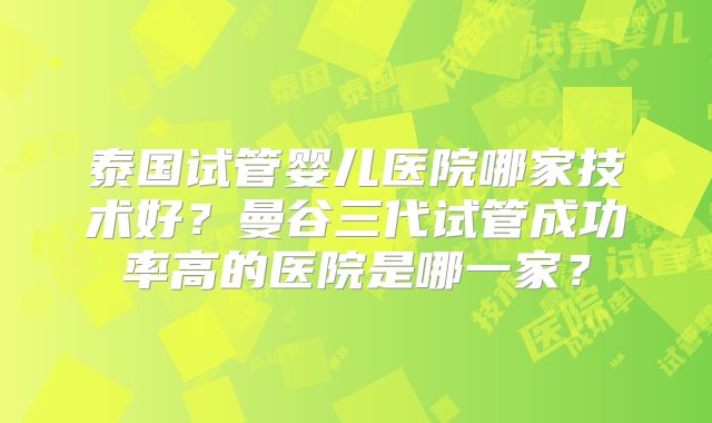 泰国试管婴儿医院哪家技术好?曼谷三代试管成功率高的医院是哪一家?