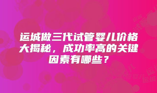 运城做三代试管婴儿价格大揭秘，成功率高的关键因素有哪些？