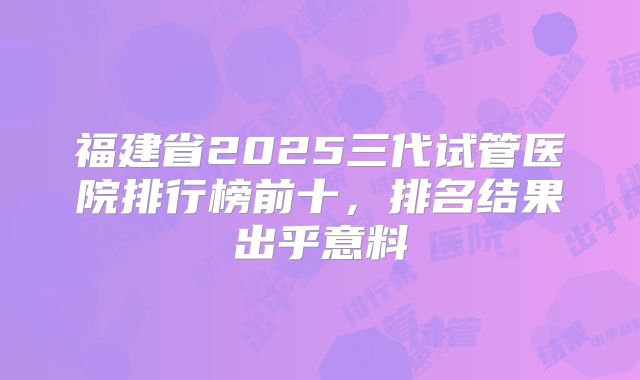 福建省2025三代试管医院排行榜前十，排名结果出乎意料