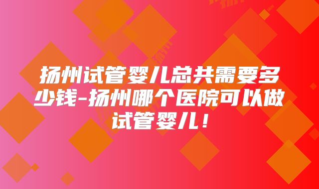 扬州试管婴儿总共需要多少钱-扬州哪个医院可以做试管婴儿！