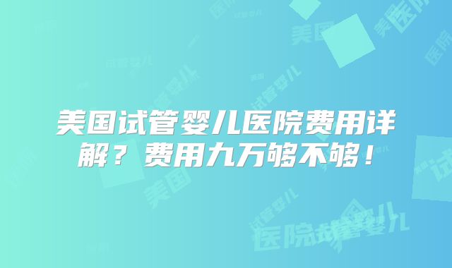 美国试管婴儿医院费用详解？费用九万够不够！