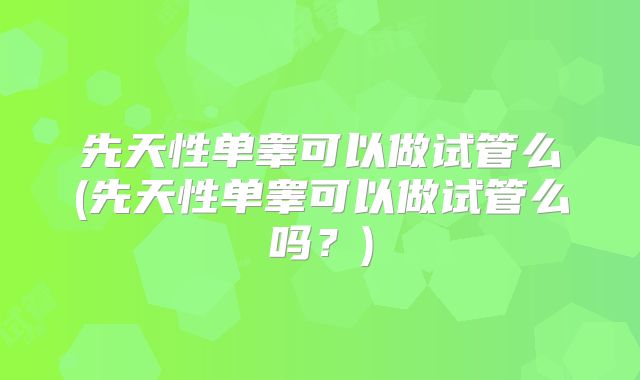 先天性单睾可以做试管么(先天性单睾可以做试管么吗？)