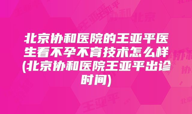 北京协和医院的王亚平医生看不孕不育技术怎么样(北京协和医院王亚平出诊时间)