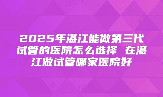 2025年湛江能做第三代试管的医院怎么选择 在湛江做试管哪家医院好