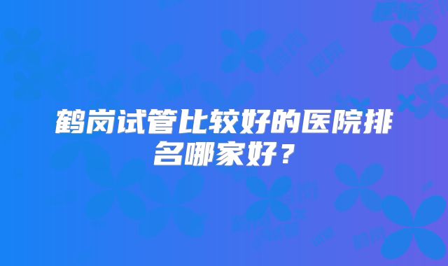 鹤岗试管比较好的医院排名哪家好？