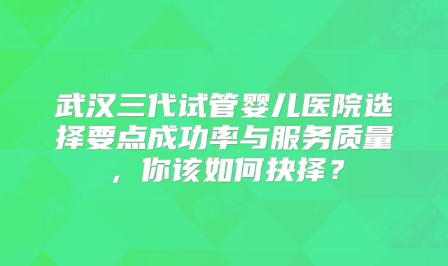 武汉三代试管婴儿医院选择要点成功率与服务质量，你该如何抉择？
