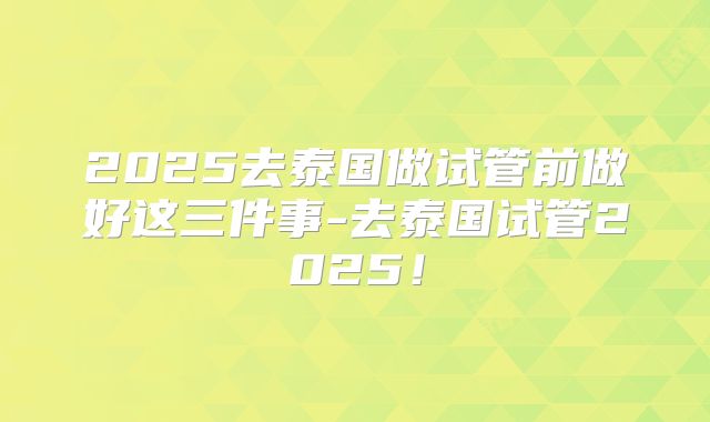 2025去泰国做试管前做好这三件事-去泰国试管2025!