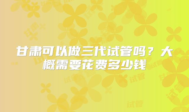 甘肃可以做三代试管吗？大概需要花费多少钱