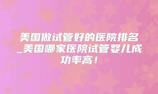 美国做试管好的医院排名_美国哪家医院试管婴儿成功率高！