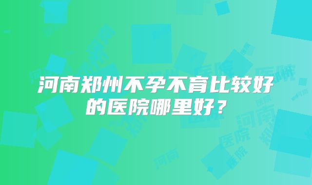 河南郑州不孕不育比较好的医院哪里好?