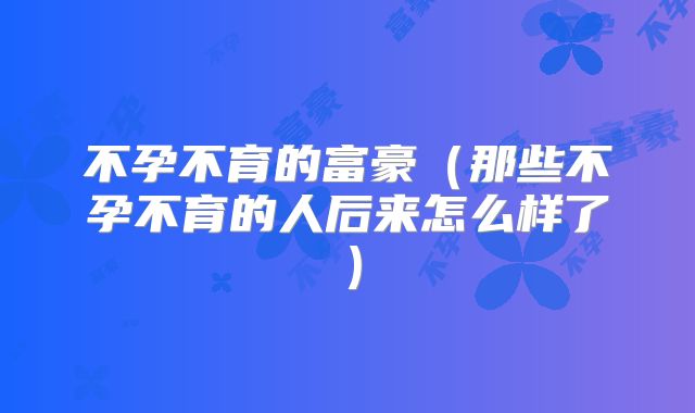 不孕不育的富豪(那些不孕不育的人后来怎么样了)