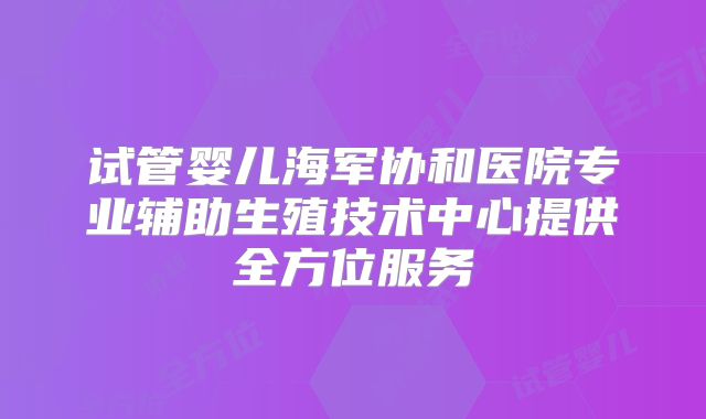试管婴儿海军协和医院专业辅助生殖技术中心提供全方位服务