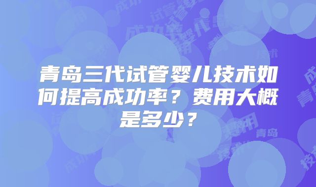 青岛三代试管婴儿技术如何提高成功率？费用大概是多少？