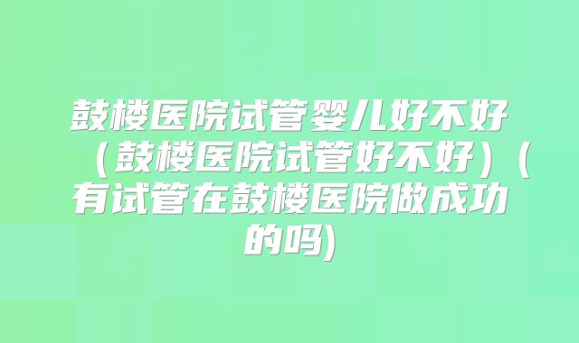 鼓楼医院试管婴儿好不好（鼓楼医院试管好不好）(有试管在鼓楼医院做成功的吗)