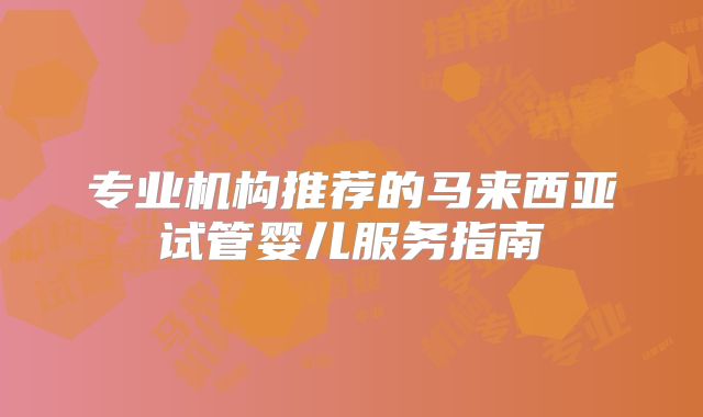 专业机构推荐的马来西亚试管婴儿服务指南