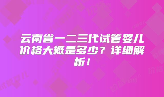 云南省一二三代试管婴儿价格大概是多少？详细解析！