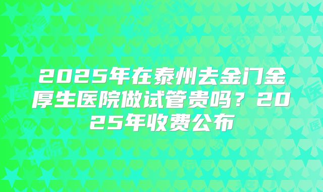 2025年在泰州去金门金厚生医院做试管贵吗？2025年收费公布