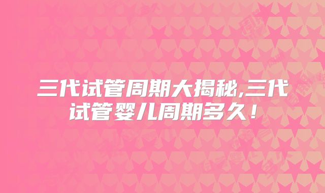 三代试管周期大揭秘,三代试管婴儿周期多久！