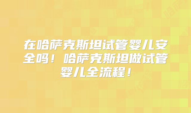 在哈萨克斯坦试管婴儿安全吗！哈萨克斯坦做试管婴儿全流程！