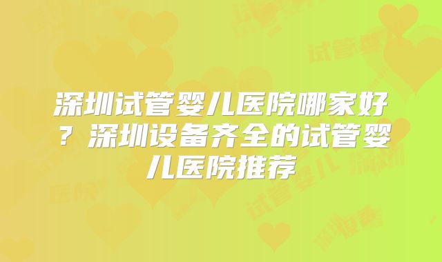 深圳试管婴儿医院哪家好？深圳设备齐全的试管婴儿医院推荐