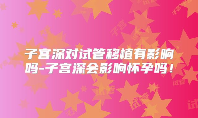 子宫深对试管移植有影响吗-子宫深会影响怀孕吗!