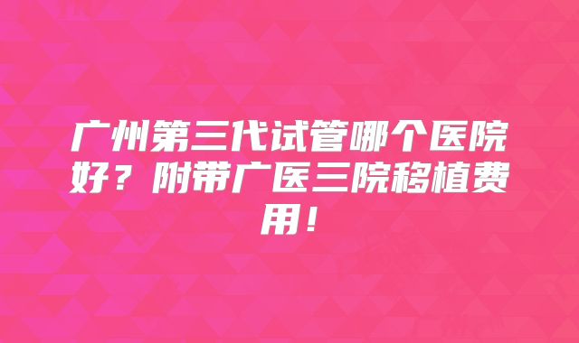 广州第三代试管哪个医院好？附带广医三院移植费用！