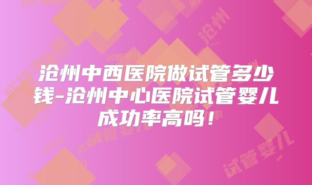 沧州中西医院做试管多少钱-沧州中心医院试管婴儿成功率高吗!