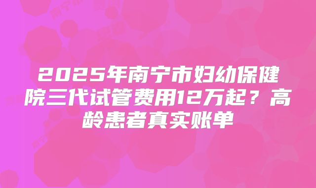 2025年南宁市妇幼保健院三代试管费用12万起？高龄患者真实账单
