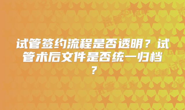 试管签约流程是否透明？试管术后文件是否统一归档？