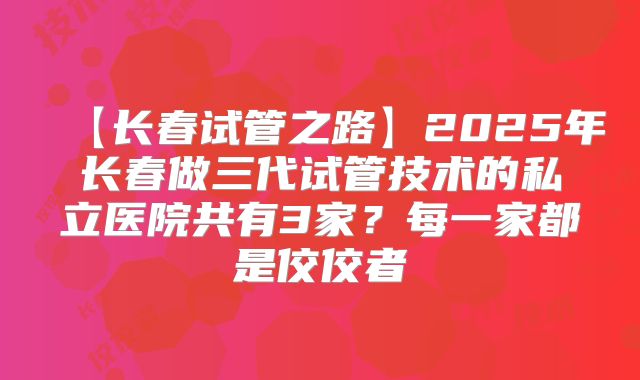 【长春试管之路】2025年长春做三代试管技术的私立医院共有3家?每一家都是佼佼者