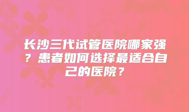 长沙三代试管医院哪家强？患者如何选择最适合自己的医院？