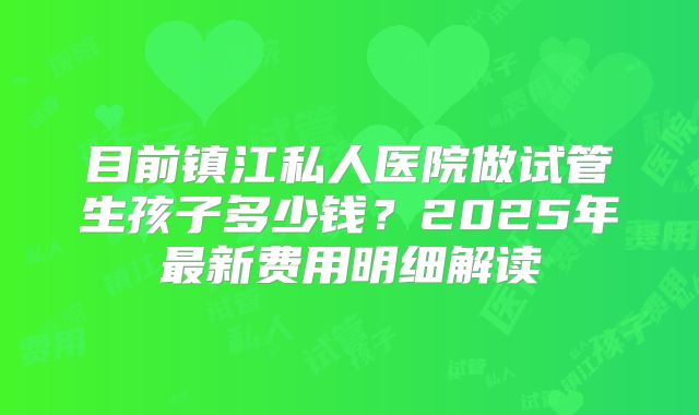 目前镇江私人医院做试管生孩子多少钱？2025年最新费用明细解读
