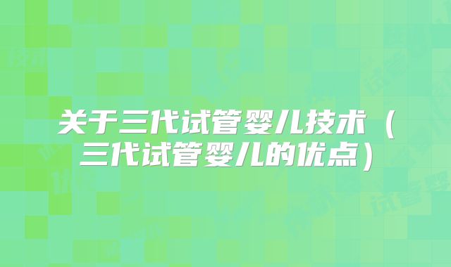 关于三代试管婴儿技术(三代试管婴儿的优点)
