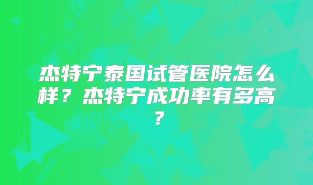 杰特宁泰国试管医院怎么样？杰特宁成功率有多高？