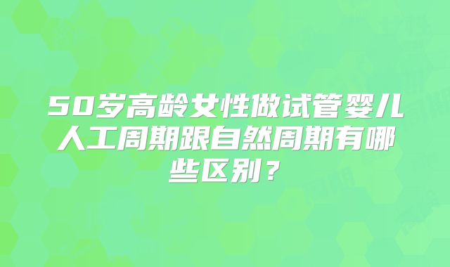 50岁高龄女性做试管婴儿人工周期跟自然周期有哪些区别？