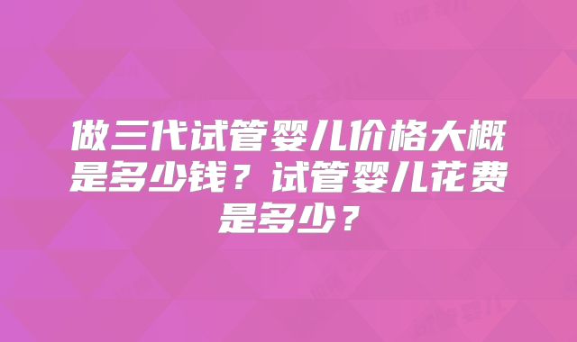 做三代试管婴儿价格大概是多少钱？试管婴儿花费是多少？