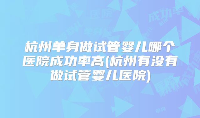 杭州单身做试管婴儿哪个医院成功率高(杭州有没有做试管婴儿医院)