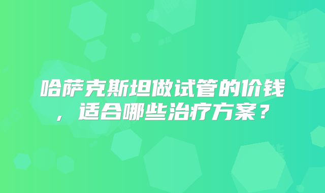 哈萨克斯坦做试管的价钱, 适合哪些治疗方案？