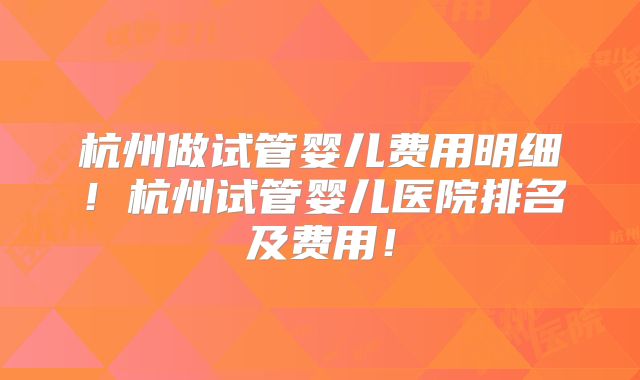 杭州做试管婴儿费用明细！杭州试管婴儿医院排名及费用！