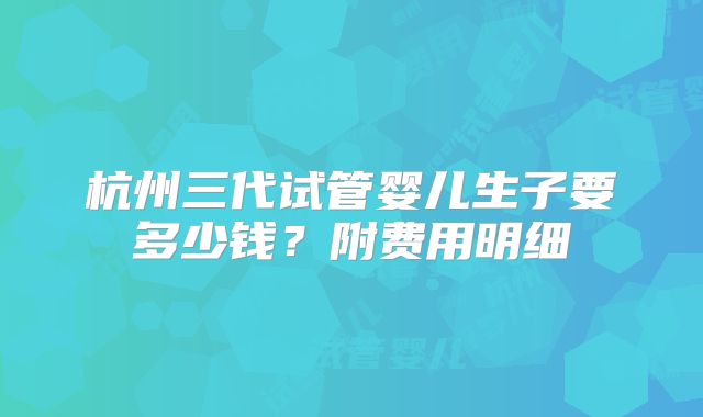 杭州三代试管婴儿生子要多少钱？附费用明细