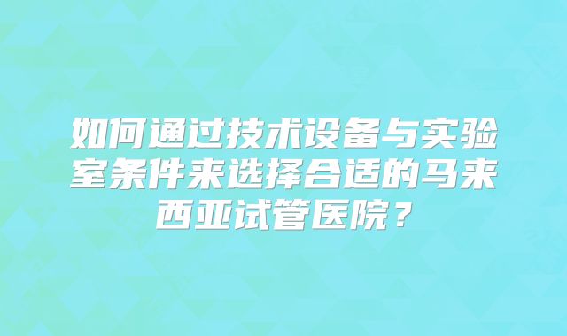 如何通过技术设备与实验室条件来选择合适的马来西亚试管医院？