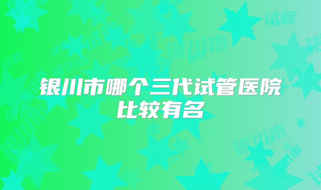 银川市哪个三代试管医院比较有名