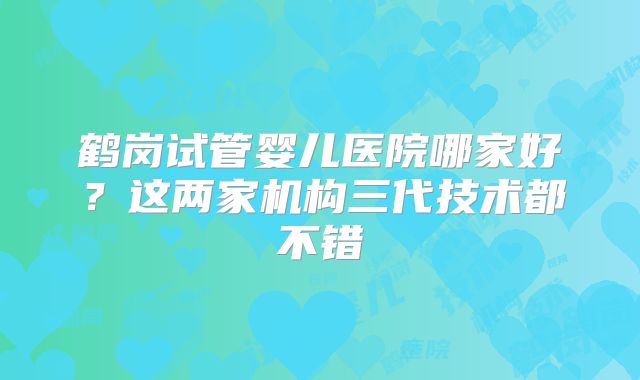鹤岗试管婴儿医院哪家好？这两家机构三代技术都不错