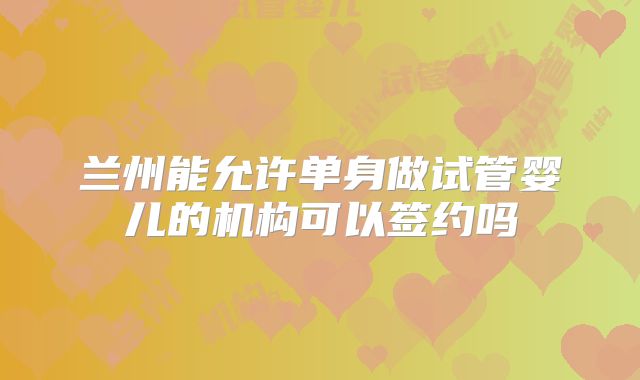 兰州能允许单身做试管婴儿的机构可以签约吗