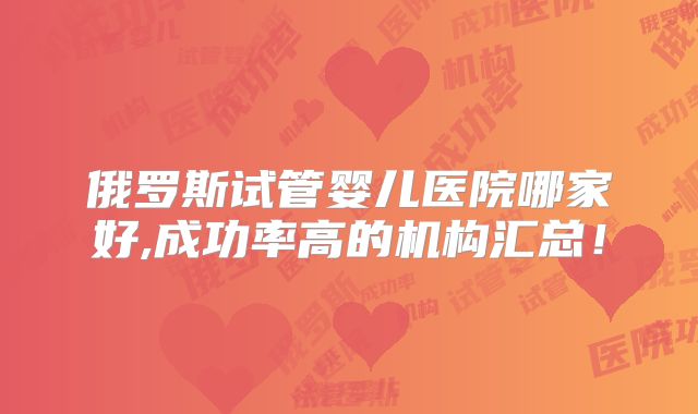 俄罗斯试管婴儿医院哪家好,成功率高的机构汇总！