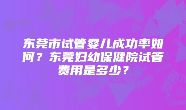 东莞市试管婴儿成功率如何？东莞妇幼保健院试管费用是多少？
