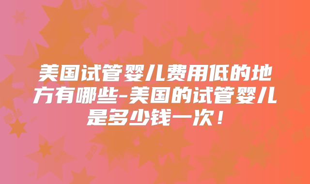 美国试管婴儿费用低的地方有哪些-美国的试管婴儿是多少钱一次!