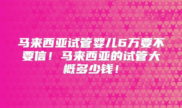 马来西亚试管婴儿6万要不要信！马来西亚的试管大概多少钱！