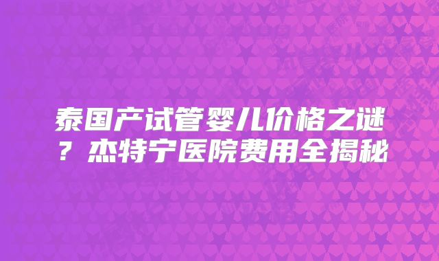 泰国产试管婴儿价格之谜?杰特宁医院费用全揭秘