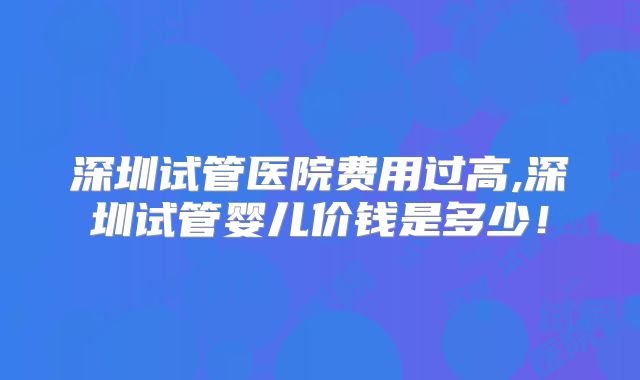 深圳试管医院费用过高,深圳试管婴儿价钱是多少！